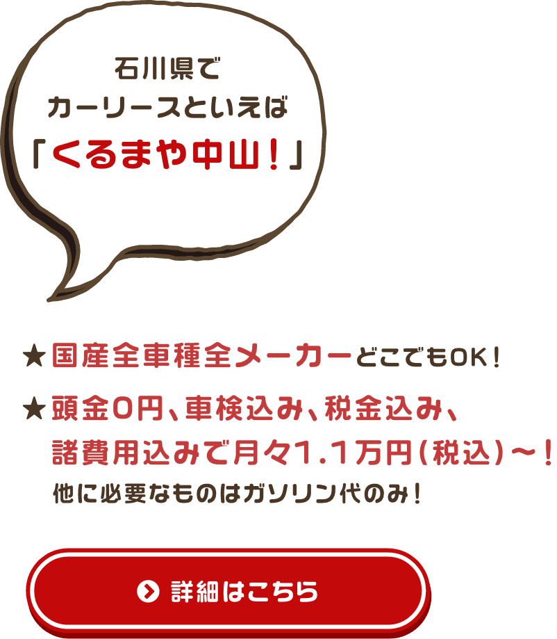 石川県でカーリースといえば「くるまや中山！」★頭金なし！ ★国産全車種全メーカーどこでもOK！ ★頭金0円、車検込み、税金込み、 　諸費用込みで月々1.1万円（税込）～！他に必要なものはガソリン代のみ！ 詳細はこちら